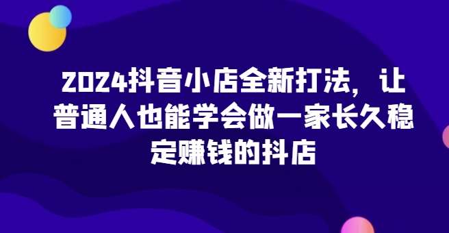 2024抖音小店全新打法，让普通人也能学会做一家长久稳定赚钱的抖店-创库88项目资源网