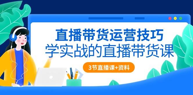 直播带货运营技巧，学实战的直播带货课（3节直播课+配套资料）-创库88项目资源网