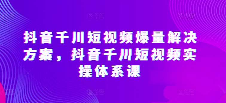 抖音千川短视频爆量解决方案，抖音千川短视频实操体系课-创库88项目资源网