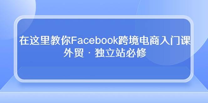 （10259期）在这里教你Facebook跨境电商入门课，外贸·独立站必修-创库88项目资源网