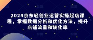 2024京东轻创业运营实操起店课程，掌握数据分析和优化方法，提升店铺流量和转化率-创库88项目资源网
