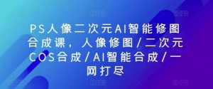 PS人像二次元AI智能修图合成课，人像修图/二次元COS合成/AI智能合成/一网打尽-创库88项目资源网