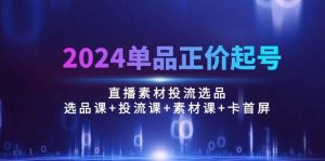 （10297期）2024单品正价起号，直播素材投流选品：选品课+投流课+素材课+卡首屏/100节-创库88项目资源网