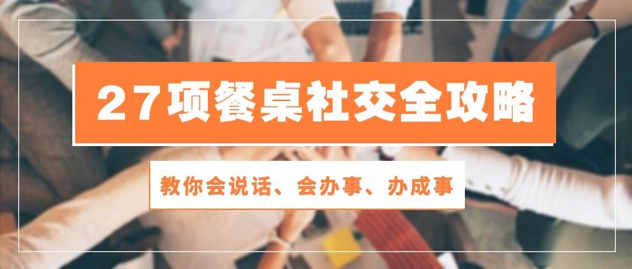 （10343期）27项 餐桌社交全攻略：教你会说话、会办事、办成事（28节课）-创库88项目资源网