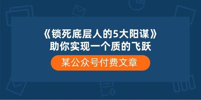 (10362期)某公众号付费文章《锁死底层人的5大阳谋》助你实现一个质的飞跃-创库88项目资源网