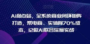 Ai终点站，全系统商业闭环矩阵打造，帮电商、实体降70%成本，12款Ai联合深度实战-创库88项目资源网