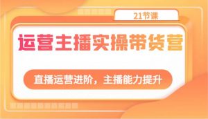 运营主播实操带货营：直播运营进阶，主播能力提升（21节课）-创库88项目资源网