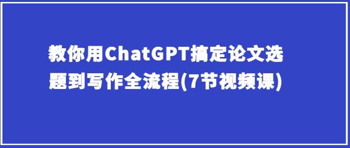 教你用ChatGPT搞定论文选题到写作全流程(7节视频课)-创库88项目资源网