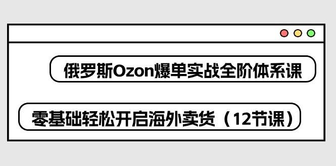 （10555期）俄罗斯 Ozon-爆单实战全阶体系课，零基础轻松开启海外卖货（12节课）-创库88项目资源网