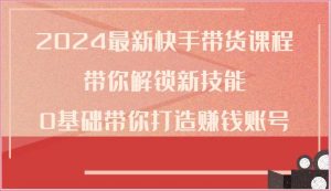 2024最新快手带货课程，带你解锁新技能，0基础带你打造赚钱账号-创库88项目资源网