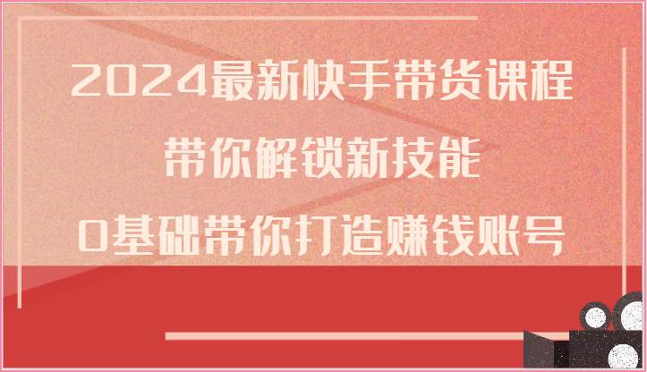 2024最新快手带货课程,带你解锁新技能,0基础带你打造赚钱账号-创库88项目资源网