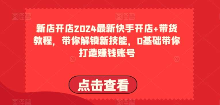 2024最新快手开店+带货教程，带你解锁新技能，0基础带你打造赚钱账号-创库88项目资源网
