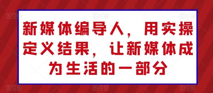 新媒体编导人，用实操定义结果，让新媒体成为生活的一部分-创库88项目资源网